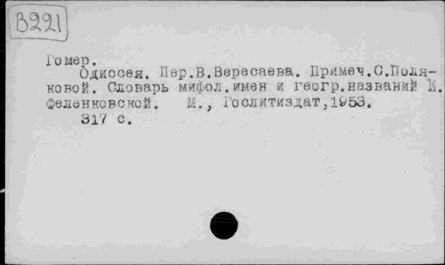 ﻿toi
Гомер.	„
Одиссея. Пер.В.Вересаева. Примеч.О.Поляковой. Словарь мифол.имен и геогр.названий 11. феленковской.	М., Гослитиздат,1^53.
317 с.